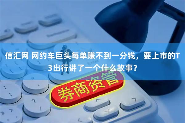信汇网 网约车巨头每单赚不到一分钱，要上市的T3出行讲了一个什么故事？