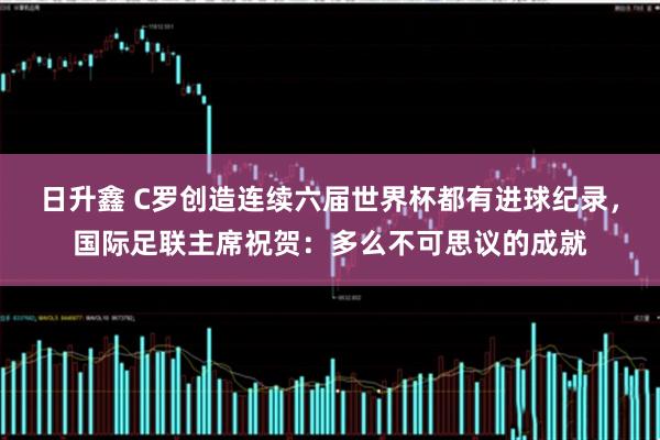 日升鑫 C罗创造连续六届世界杯都有进球纪录，国际足联主席祝贺：多么不可思议的成就