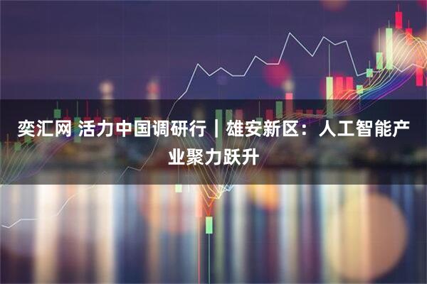 奕汇网 活力中国调研行｜雄安新区：人工智能产业聚力跃升