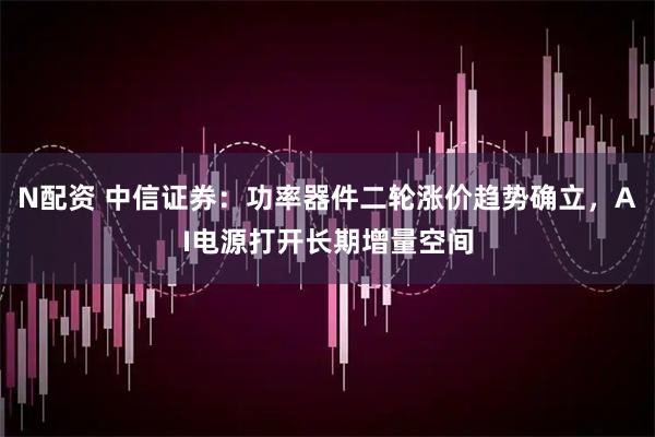 N配资 中信证券：功率器件二轮涨价趋势确立，AI电源打开长期增量空间