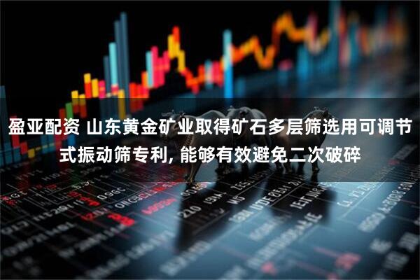 盈亚配资 山东黄金矿业取得矿石多层筛选用可调节式振动筛专利, 能够有效避免二次破碎