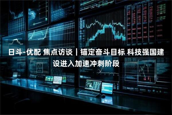 日斗-优配 焦点访谈｜锚定奋斗目标 科技强国建设进入加速冲刺阶段