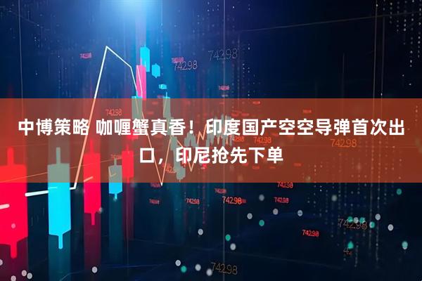 中博策略 咖喱蟹真香!印度国产空空导弹首次出口,印尼抢先下单