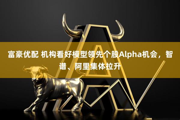 富豪优配 机构看好模型领先个股Alpha机会，智谱、阿里集体拉升