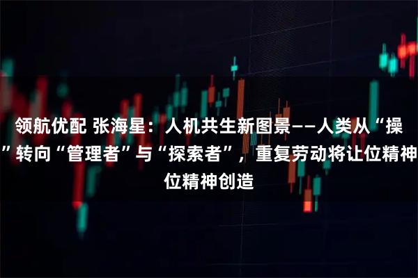 领航优配 张海星：人机共生新图景——人类从“操作员”转向“管理者”与“探索者”，重复劳动将让位精神创造