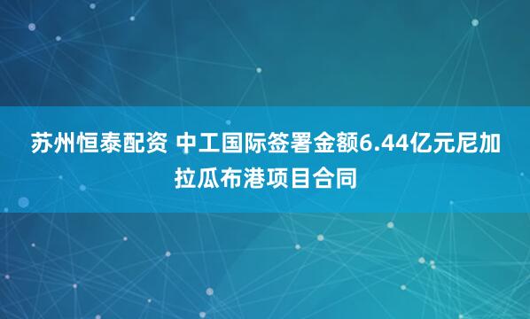 苏州恒泰配资 中工国际签署金额6.44亿元尼加拉瓜布港项目合同