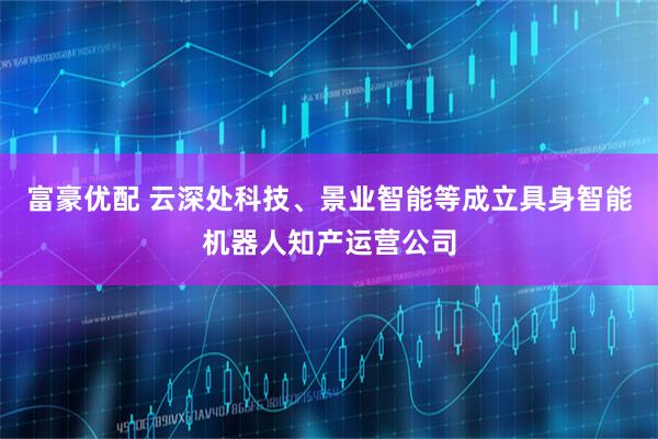 富豪优配 云深处科技、景业智能等成立具身智能机器人知产运营公司