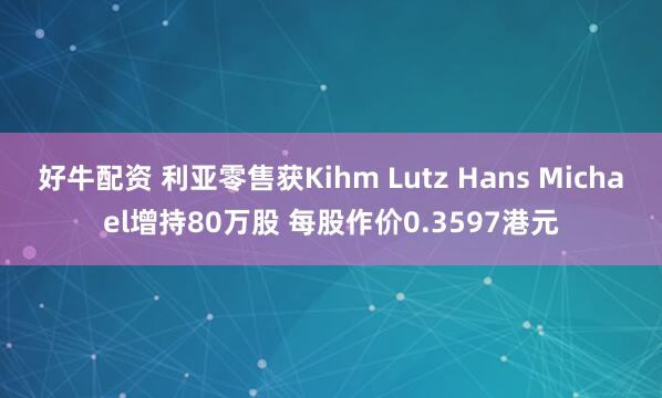 好牛配资 利亚零售获Kihm Lutz Hans Michael增持80万股 每股作价0.3597港元