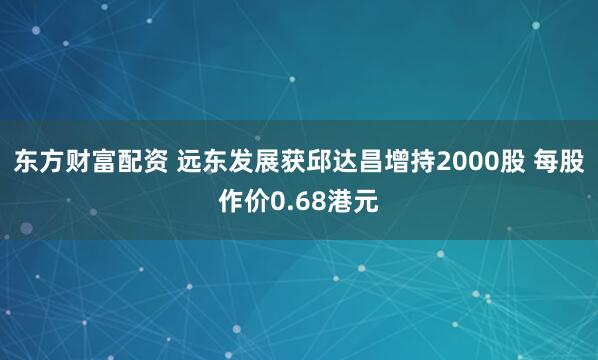 东方财富配资 远东发展获邱达昌增持2000股 每股作价0.68港元