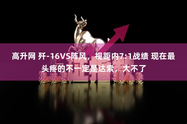 高升网 歼-16VS阵风，视距内7:1战绩 现在最头疼的不一定是达索，大不了