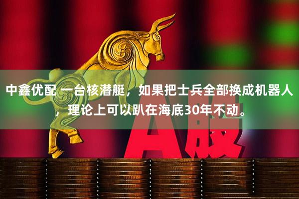 中鑫优配 一台核潜艇，如果把士兵全部换成机器人，理论上可以趴在海底30年不动。