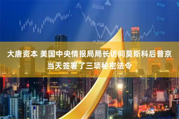 大唐资本 美国中央情报局局长访问莫斯科后普京当天签署了三项秘密法令