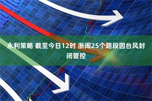 永利策略 截至今日12时 浙闽25个路段因台风封闭管控
