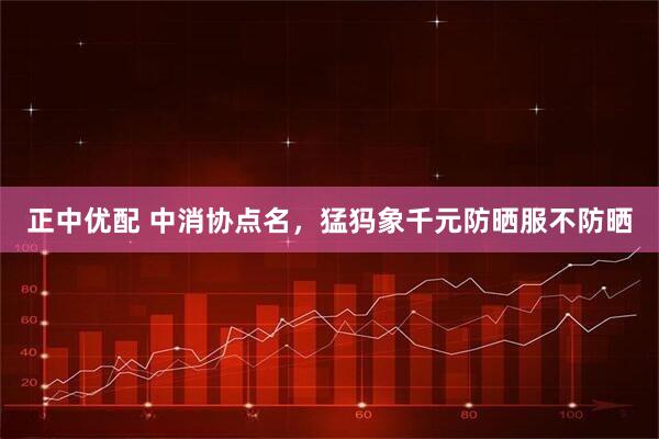 正中优配 中消协点名，猛犸象千元防晒服不防晒
