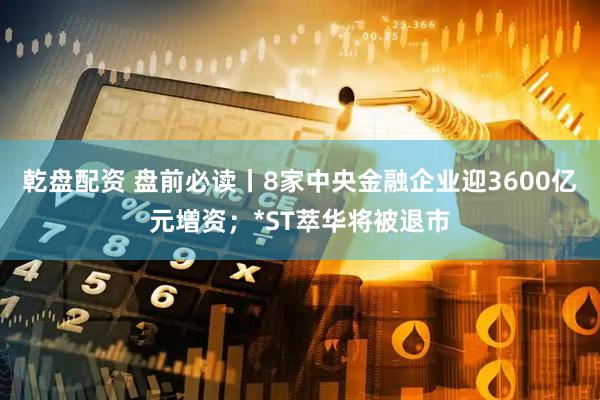 乾盘配资 盘前必读丨8家中央金融企业迎3600亿元增资；*ST萃华将被退市