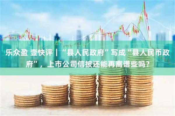 乐众盈 壹快评｜“县人民政府”写成“县人民币政府”，上市公司信披还能再离谱些吗？